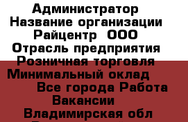 Администратор › Название организации ­ Райцентр, ООО › Отрасль предприятия ­ Розничная торговля › Минимальный оклад ­ 23 000 - Все города Работа » Вакансии   . Владимирская обл.,Вязниковский р-н